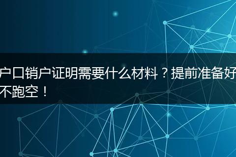 户口销户证明需要什么材料？提前准备好不跑空！