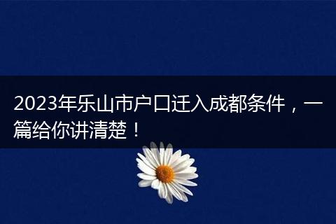 2023年乐山市户口迁入成都条件，一篇给你讲清楚！