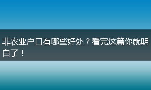 非农业户口有哪些好处？看完这篇你就明白了！