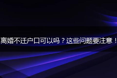 离婚不迁户口可以吗？这些问题要注意！