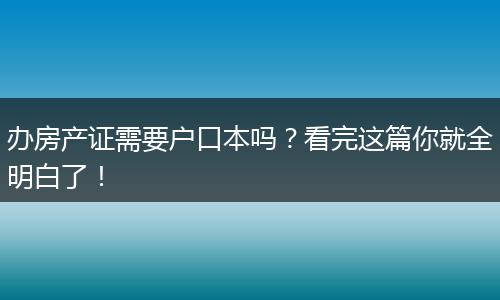 办房产证需要户口本吗？看完这篇你就全明白了！