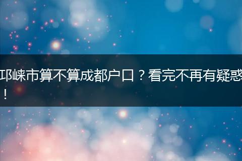 邛崃市算不算成都户口？看完不再有疑惑！