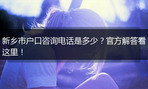 新乡市户口咨询电话是多少？官方解答看这里！