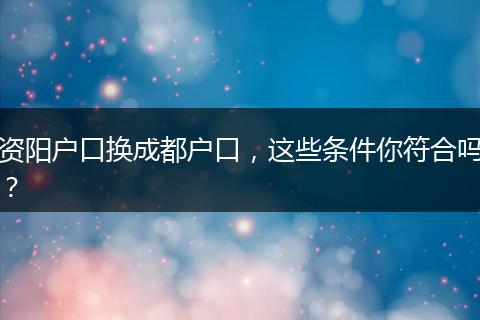 资阳户口换成都户口，这些条件你符合吗？
