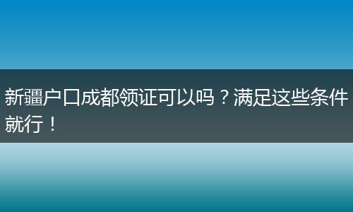 新疆户口成都领证可以吗？满足这些条件就行！