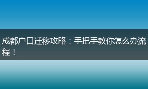 成都户口迁移攻略：手把手教你怎么办流程！