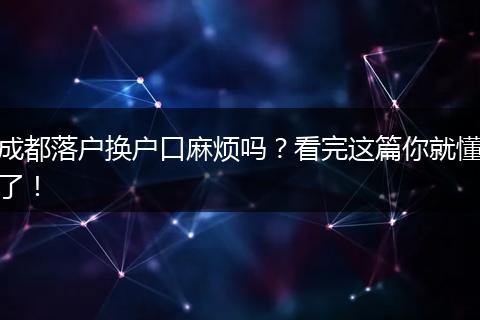 成都落户换户口麻烦吗？看完这篇你就懂了！