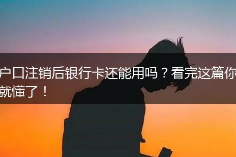 户口注销后银行卡还能用吗？看完这篇你就懂了！