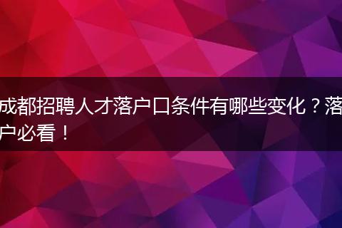 成都招聘人才落户口条件有哪些变化？落户必看！