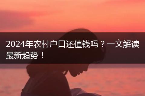 2024年农村户口还值钱吗？一文解读最新趋势！