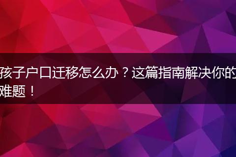 孩子户口迁移怎么办？这篇指南解决你的难题！