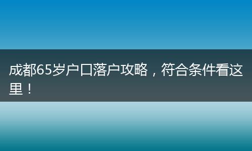 成都65岁户口落户攻略，符合条件看这里！