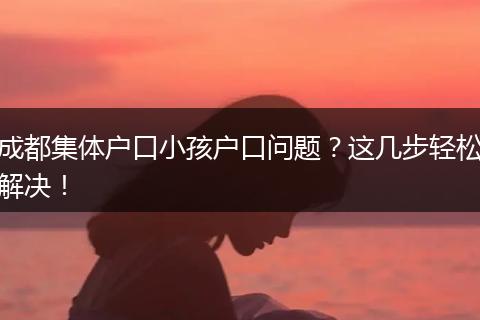 成都集体户口小孩户口问题？这几步轻松解决！