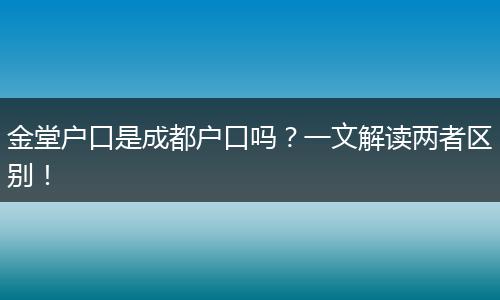 金堂户口是成都户口吗？一文解读两者区别！
