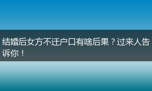 结婚后女方不迁户口有啥后果？过来人告诉你！