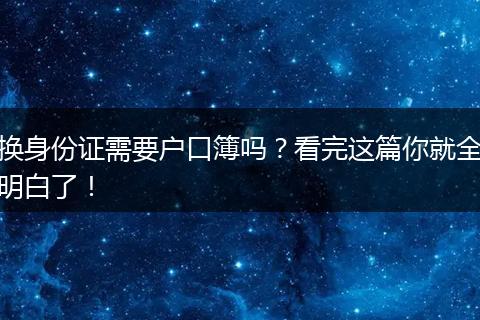 换身份证需要户口簿吗？看完这篇你就全明白了！