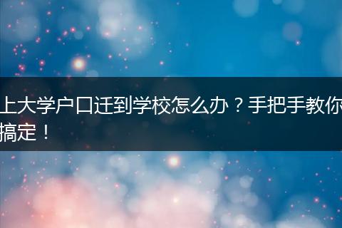 上大学户口迁到学校怎么办？手把手教你搞定！