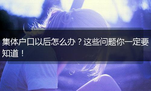 集体户口以后怎么办？这些问题你一定要知道！