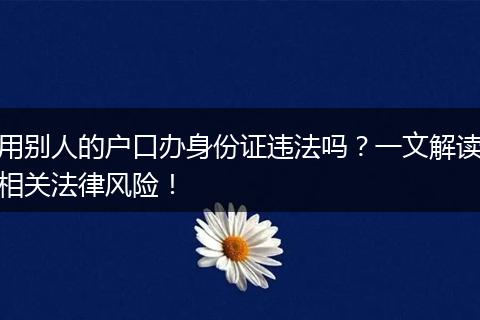 用别人的户口办身份证违法吗？一文解读相关法律风险！