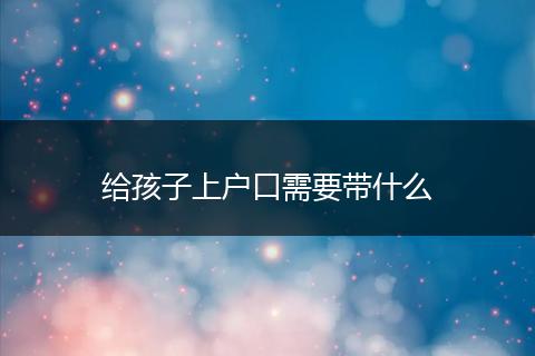 给孩子上户口需要带什么