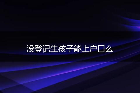 没登记生孩子能上户口么