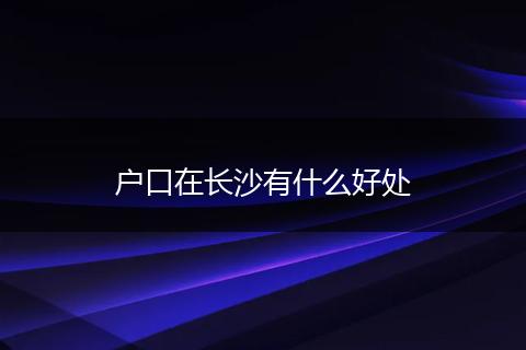 户口在长沙有什么好处