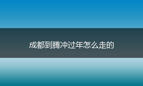 成都到腾冲过年怎么走的