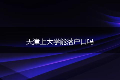 天津上大学能落户口吗
