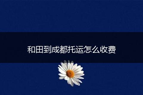 和田到成都托运怎么收费