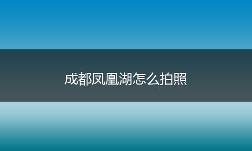 成都凤凰湖怎么拍照