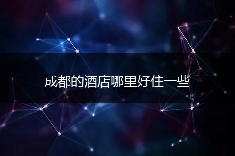 成都的酒店哪里好住一些