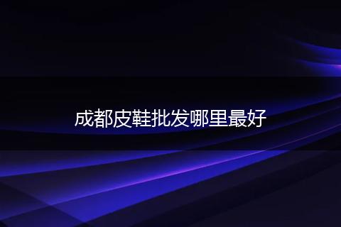 成都皮鞋批发哪里最好