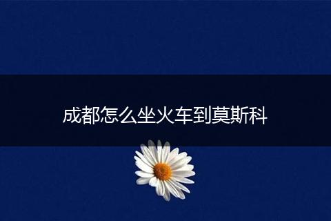 成都怎么坐火车到莫斯科