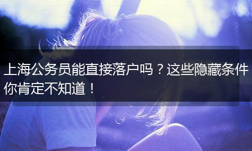 上海公务员能直接落户吗？这些隐藏条件你肯定不知道！