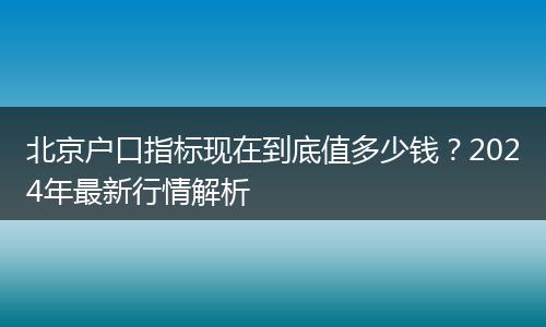 北京户口指标现在到底值多少钱？2024年最新行情解析