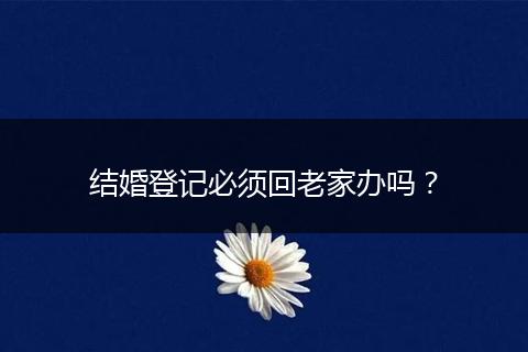 结婚登记必须回老家办吗？
