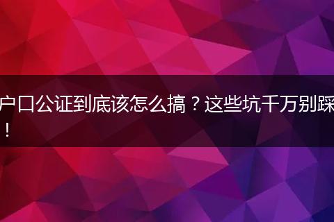 户口公证到底该怎么搞？这些坑千万别踩！