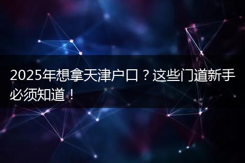 2025年想拿天津户口？这些门道新手必须知道！