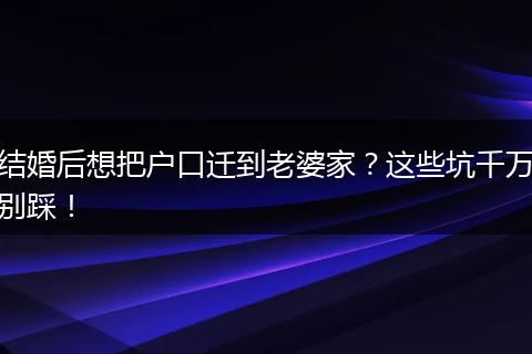 结婚后想把户口迁到老婆家？这些坑千万别踩！