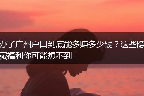 办了广州户口到底能多赚多少钱？这些隐藏福利你可能想不到！