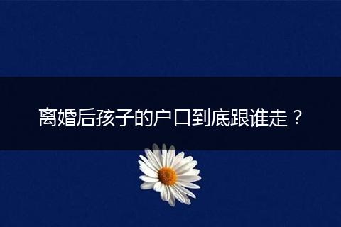 离婚后孩子的户口到底跟谁走？