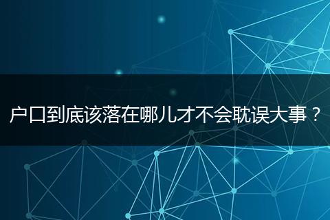 户口到底该落在哪儿才不会耽误大事？