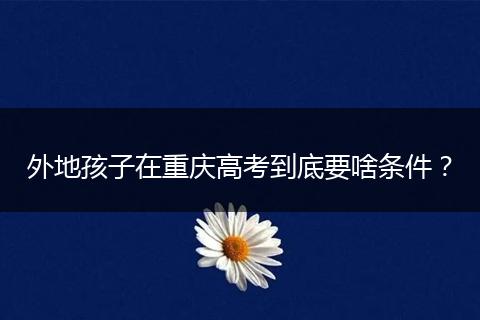 外地孩子在重庆高考到底要啥条件？