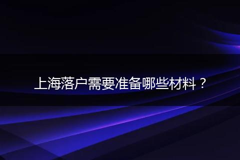 上海落户需要准备哪些材料？