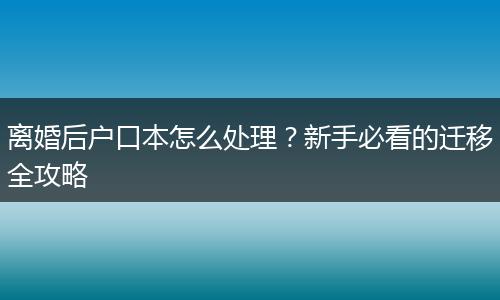 离婚后户口本怎么处理？新手必看的迁移全攻略