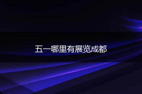 五一哪里有展览成都