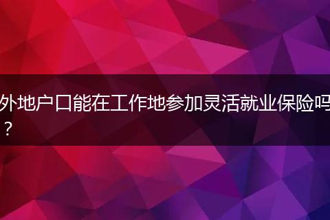 外地户口能在工作地参加灵活就业保险吗？