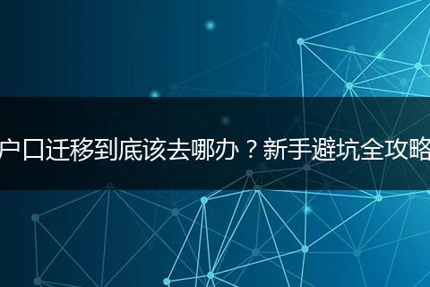 户口迁移到底该去哪办？新手避坑全攻略