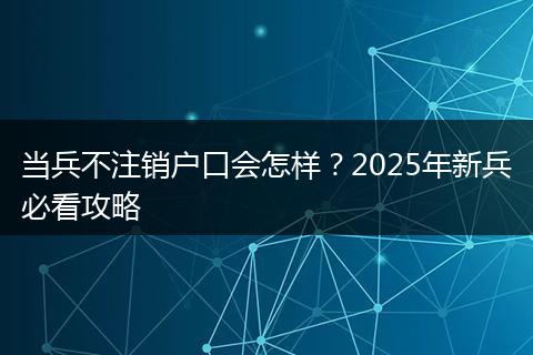 当兵不注销户口会怎样？2025年新兵必看攻略