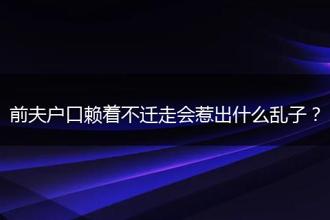 前夫户口赖着不迁走会惹出什么乱子？